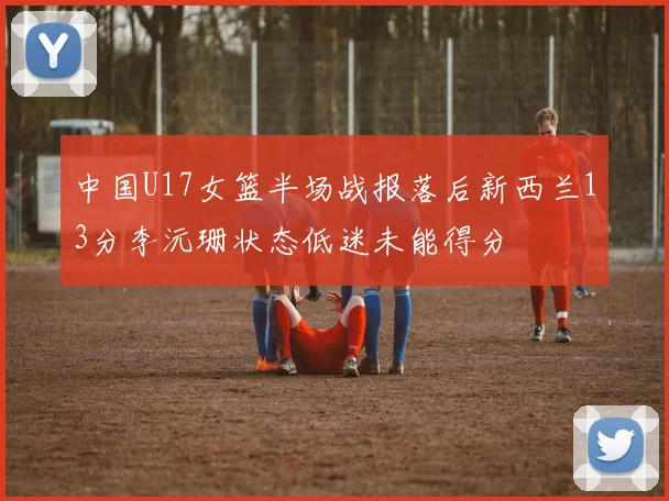 中国U17女篮半场战报落后新西兰13分李沅珊状态低迷未能得分